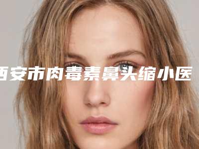 西安市肉毒素鼻头缩小医院前10强排名实力口碑优异-西安市肉毒素鼻头缩小整形医院