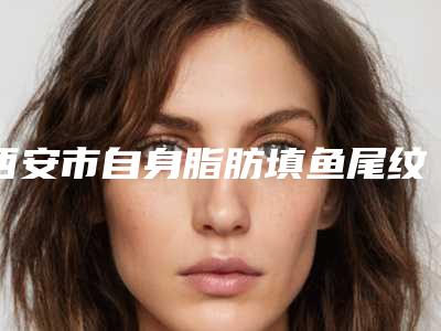 西安市自身脂肪填鱼尾纹医院上榜名单前十强翘首以盼(西安市自身脂肪填鱼尾纹整形医院)