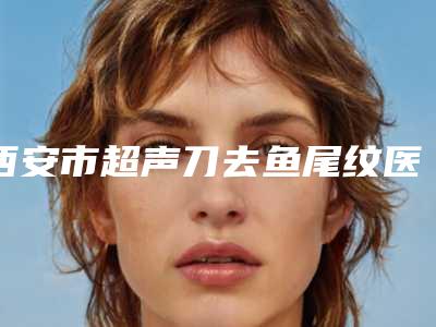 西安市超声刀去鱼尾纹医院排行榜top10哪家有实力-西安茹宝琴美容诊所