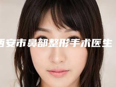 西安市鼻部整形手术医生上榜清单top10专业评测-徐平医生稳住榜前三