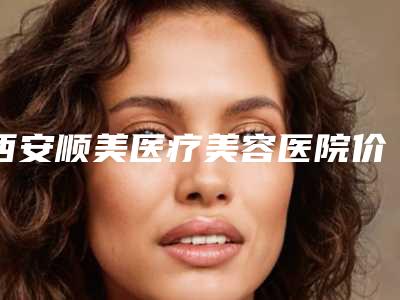 西安顺美医疗美容医院价格表简介一览附黑眼圈去手术案例