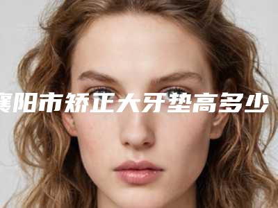 襄阳市矫正大牙垫高多少钱-襄阳市矫正大牙垫高医院排名榜前10强实力医