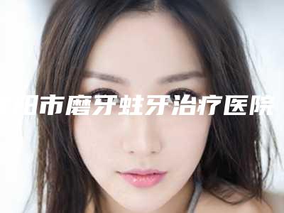 襄阳市磨牙蛀牙治疗医院上榜清单前十位排名名单(襄阳市磨牙蛀牙治疗口腔医院私立医美口碑擅长不同~)