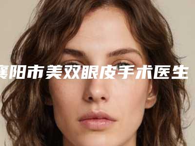 襄阳市美双眼皮手术医生上榜名单top10强你都知道哪些-陈勇医生实力表现亮眼