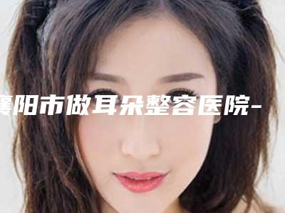 襄阳市做耳朵整容医院-襄阳市中心医院整形美容科与湖北襄阳市中心医院整形科实力口碑出众~