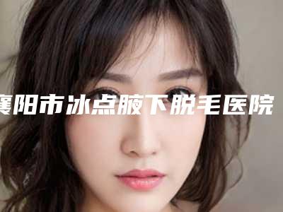 襄阳市冰点腋下脱毛医院上榜名单汇总点评-湖北凯丽医疗美容门诊部(公立私立均有)
