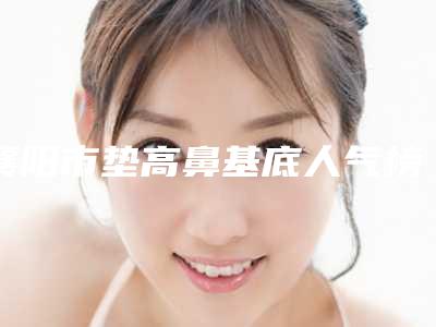 襄阳市垫高鼻基底人气榜前五网友推荐-襄阳熙蒙(原伯蒂)医疗美容门诊部强势上榜