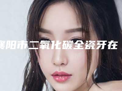 襄阳市二氧化碳全瓷牙在榜名单前十佳口碑深究-襄阳市二氧化碳全瓷牙口腔医生