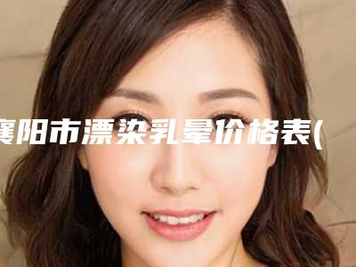襄阳市漂染乳晕价格表(费用)2025来了-襄阳市漂染乳晕手术费用大约是多少钱