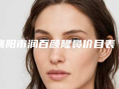 襄阳市润百颜隆鼻价目表全新版本-襄阳中心医院整形美容科整形费用大概是多少