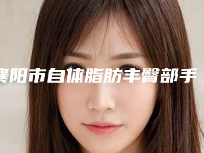 襄阳市自体脂肪丰臀部手术医院在榜名单前十位汇总评测-襄阳樊城区韩蔻医疗美容门诊部