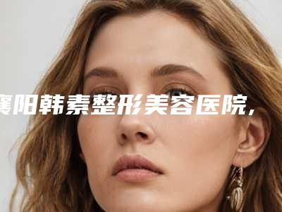 襄阳韩素整形美容医院,襄阳美嘉伊整形美容门诊部看看哪家实力强