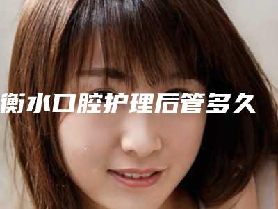 衡水口腔护理后管多久