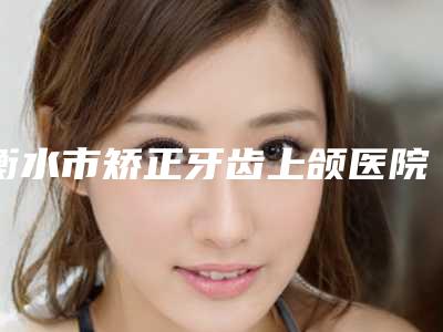 衡水市矫正牙齿上颌医院排行TOP10强榜列表发布-衡水市矫正牙齿上颌整形医院