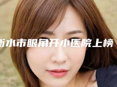 衡水市眼角开小医院上榜名单TOP10抢手推荐-衡水市眼角开小整形医院