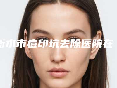 衡水市痘印坑去除医院在榜清单哪家便宜又好(莱斯购微整形口碑价格整理发布~)