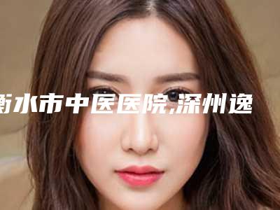 衡水市中医医院,深州逸丽医疗美容诊所怎么样哪个大夫手术做的好