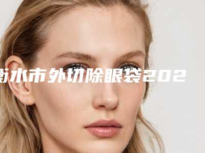 衡水市外切除眼袋2025整形美容科价格表收费详情一览-均价外切除眼袋15746元
