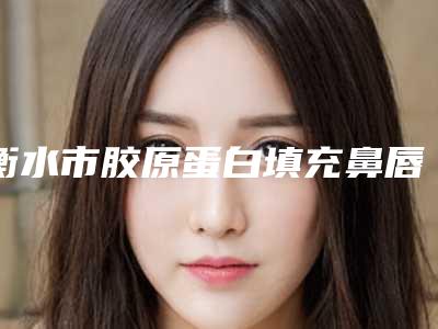 衡水市胶原蛋白填充鼻唇沟正规的有哪几家-排名靠前衡水市整形医院