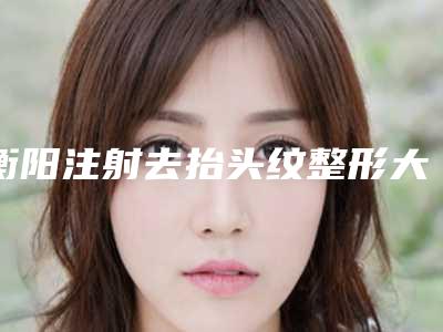 衡阳注射去抬头纹整形大概要多少钱,抬头纹打衡力还是保妥适