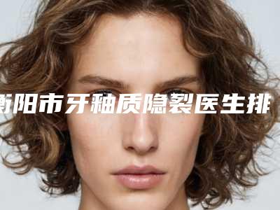 衡阳市牙釉质隐裂医生排行榜前十强曝光-衡阳市黄安口腔医生