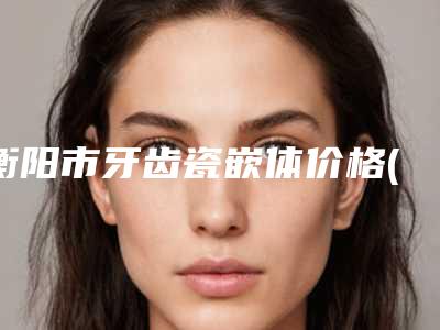 衡阳市牙齿瓷嵌体价格(费用)清单概览(牙齿瓷嵌体均价为：2151元）