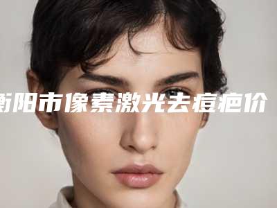 衡阳市像素激光去痘疤价格表2025项目曝光(像素激光去痘疤均价为：2085元)
