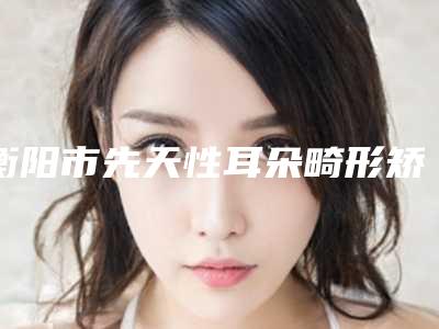 衡阳市先天性耳朵畸形矫正2025年价格表出炉(近6个月均价为:63038元)