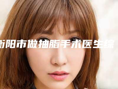 衡阳市做抽脂手术医生综合实力十强口碑排名公立私立五五分-张扬医生广受网友好评