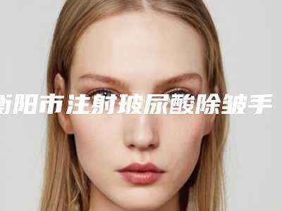 衡阳市注射玻尿酸除皱手术医院上榜名单靠谱技术先进(衡阳魅丽嘉医疗美容诊所老牌口碑出众)