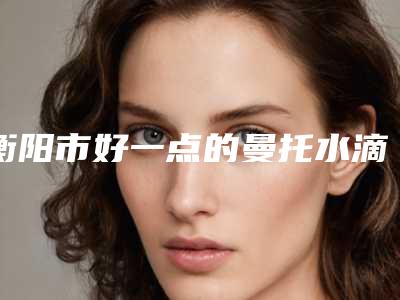 衡阳市好一点的曼托水滴型隆胸医院(衡阳蓝天医疗美容诊所提供更好的保障)