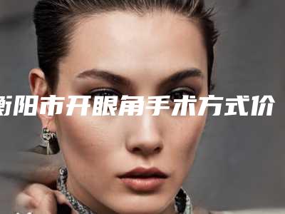 衡阳市开眼角手术方式价格(费用)清单修复一览-衡阳市开眼角手术方式医院价格详细介绍