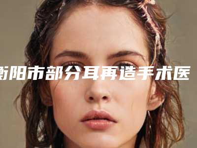 衡阳市部分耳再造手术医院在榜清单专家为您的整形增添更多保障(衡阳大姐大医学美容诊所价格透明公开)