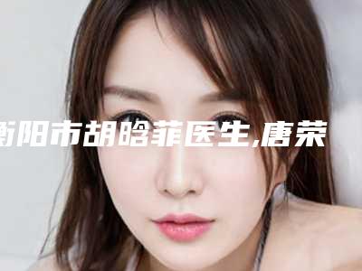衡阳市胡晗菲医生,唐荣林医生人气医生PK