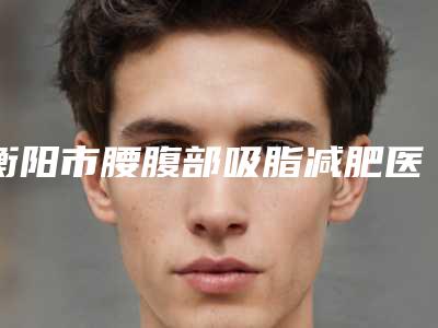 衡阳市腰腹部吸脂减肥医生好的哪个-胡晗菲整形医生与众不同