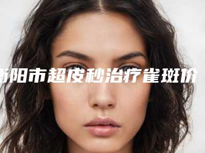 衡阳市超皮秒治疗雀斑价目表全方面剖析-南华大学附属第二医院(新院)整形科价格(价目)