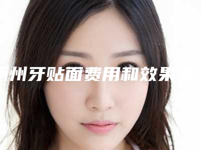 衢州牙贴面费用和效果怎样(衢州牙贴面价格高的原因是什么)