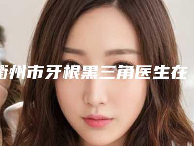 衢州市牙根黑三角医生在榜名单前10名呈现-衢州市徐志军口腔医生