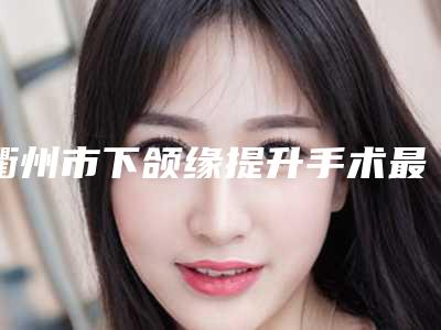 衢州市下颌缘提升手术最好的医院(衢州德尔美客医疗美容诊所专业实力优异)