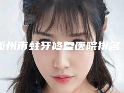 衢州市蛀牙修复医院排名前十位效果盘点(衢州永丰牙科实力技术过硬推荐)