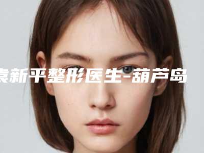 袁新平整形医生-葫芦岛元辰医疗美容门诊袁新平医生实力医生出炉