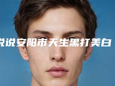 说说安阳市天生黑打美白针TOP7排名医院