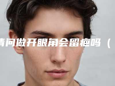 请问做开眼角会留疤吗(开眼角后会留疤吗)