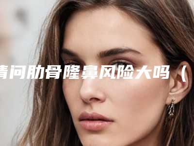 请问肋骨隆鼻风险大吗(隆胸危险还是肋骨鼻危险)