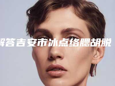 解答吉安市冰点络腮胡脱毛整形医生排行榜前五强整形效果有造诣,吉安市冰点络腮胡脱毛整形机构排名