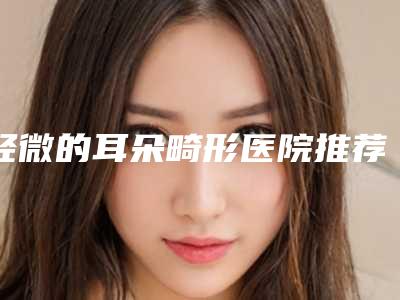 轻微的耳朵畸形医院推荐:轻微的耳朵畸形医院前30名口碑良好