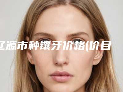 辽源市种镶牙价格(价目)表全新一期出炉-辽源市种镶牙价格