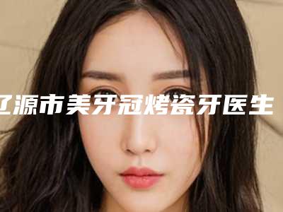 辽源市美牙冠烤瓷牙医生上榜名单top10实力大评比-辽源市张庆国主治医师口腔医生