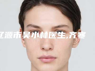 辽源市吴小林医生,齐寒医生那个好-齐寒医师手术价格技术大比拼