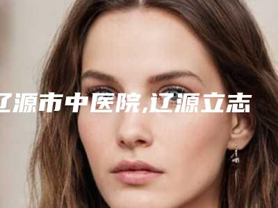 辽源市中医院,辽源立志医疗整形外科哪家更厉害